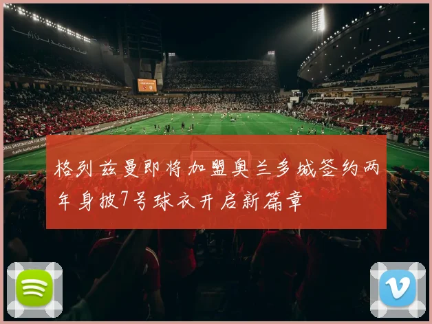 格列兹曼即将加盟奥兰多城签约两年身披7号球衣开启新篇章