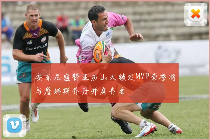 安东尼盛赞亚历山大锁定MVP荣誉将与詹姆斯乔丹并肩齐名