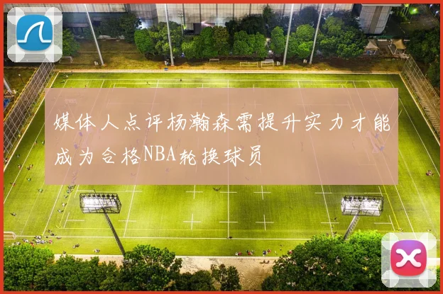 媒体人点评杨瀚森需提升实力才能成为合格NBA轮换球员