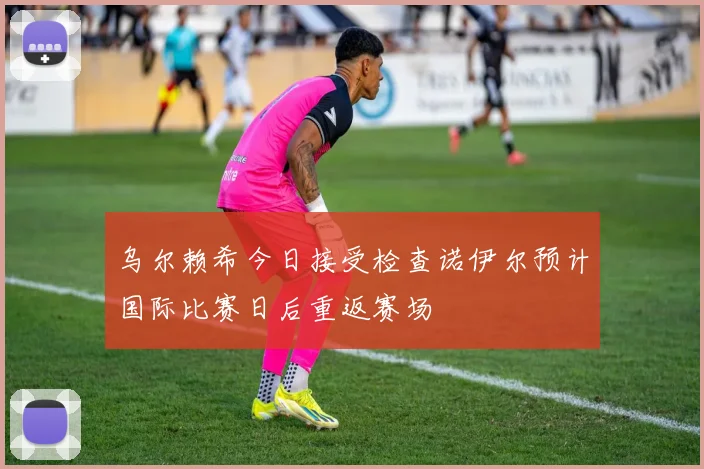 乌尔赖希今日接受检查诺伊尔预计国际比赛日后重返赛场