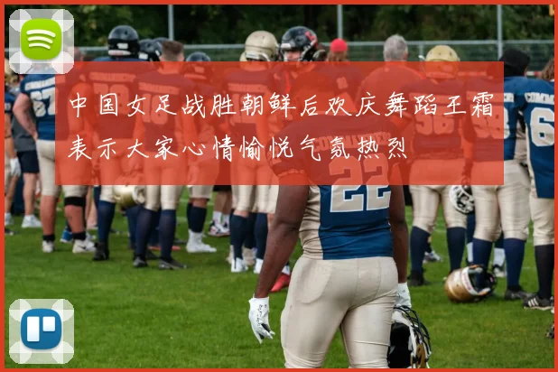 中国女足战胜朝鲜后欢庆舞蹈王霜表示大家心情愉悦气氛热烈