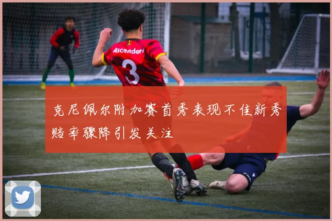 克尼佩尔附加赛首秀表现不佳新秀赔率骤降引发关注