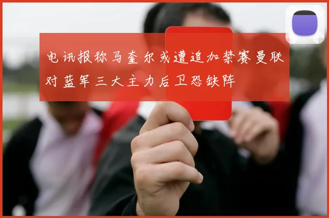 电讯报称马奎尔或遭追加禁赛曼联对蓝军三大主力后卫恐缺阵