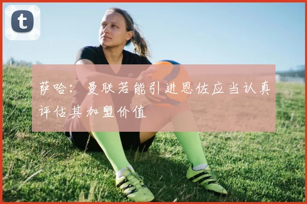 萨哈：曼联若能引进恩佐应当认真评估其加盟价值