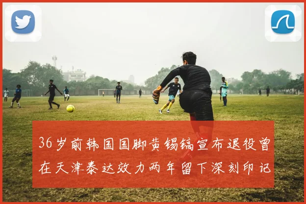 36岁前韩国国脚黄锡镐宣布退役曾在天津泰达效力两年留下深刻印记