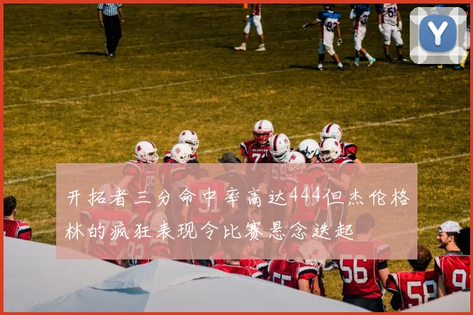 开拓者三分命中率高达444但杰伦格林的疯狂表现令比赛悬念迭起