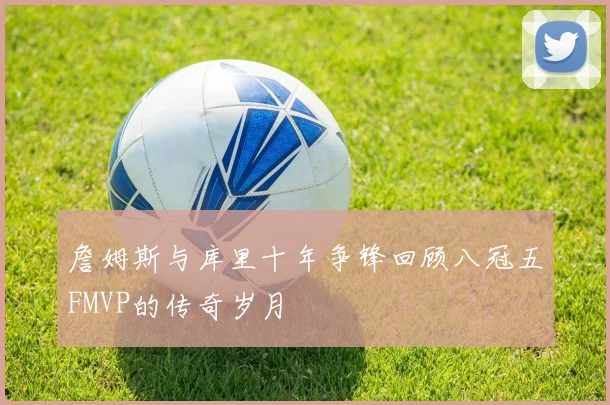 詹姆斯与库里十年争锋回顾八冠五FMVP的传奇岁月