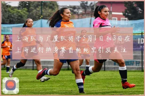 上海队与广厦队将于5月1日和3日在上海进行热身赛首轮轮空引发关注