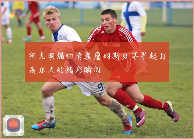 阳光明媚的清晨詹姆斯分享早起打高尔夫的精彩瞬间